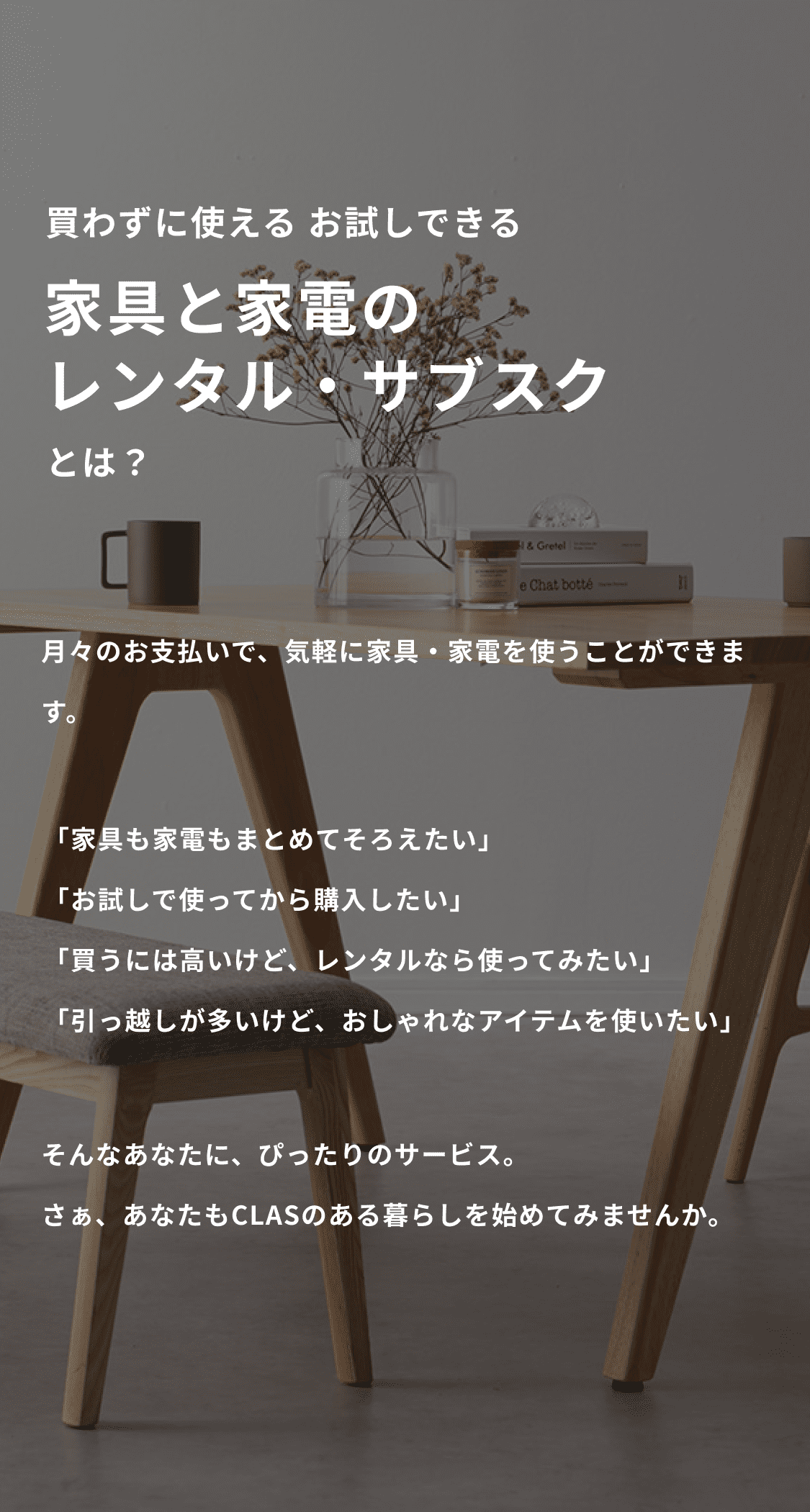 買わずに使える お試しできる 家具と家電のレンタル・サブスクとは？ 月々のお支払いで、気軽に家具・家電を使うことができます。 「家具も家電もまとめてそろえたい」「お試しで使ってから購入したい」「買うには高いけど、レンタルなら使ってみたい」「引っ越しが多いけど、おしゃれなアイテムを使いたい」 そんなあなたに、ぴったりのサービス。さぁ、あなたもCLASのある暮らしを始めてみませんか。